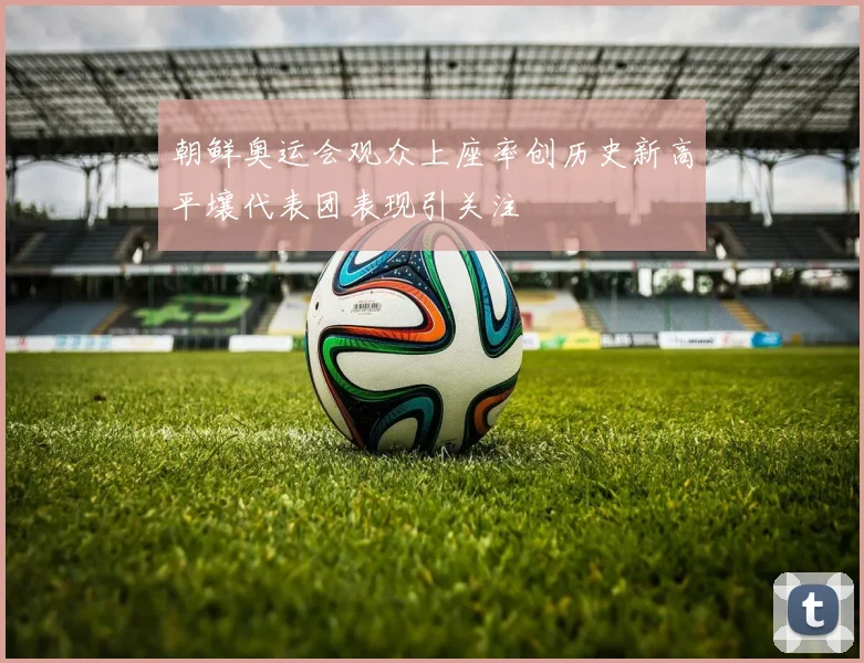 朝鲜奥运会观众上座率创历史新高平壤代表团表现引关注