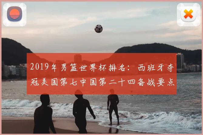 2019年男篮世界杯排名：西班牙夺冠美国第七中国第二十四备战要点