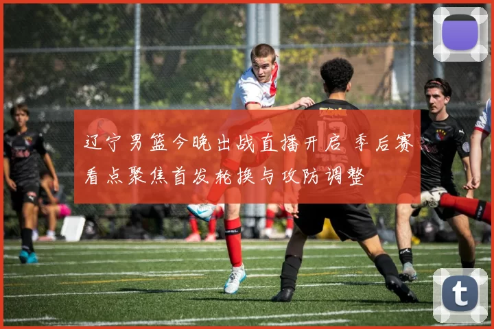 辽宁男篮今晚出战直播开启 季后赛看点聚焦首发轮换与攻防调整