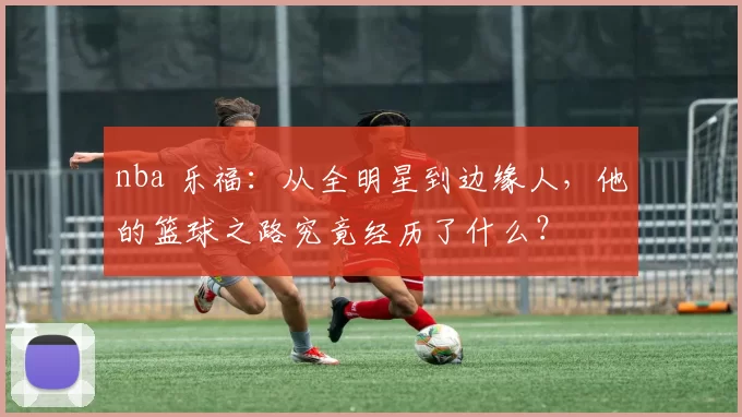 nba 乐福：从全明星到边缘人，他的篮球之路究竟经历了什么？