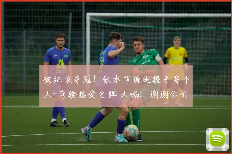 破纪录夺冠！张水华谦逊握手每个人+弯腰接受金牌 大喊：谢谢你们