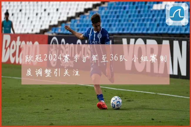 欧冠2024赛季扩军至36队 小组赛制度调整引关注