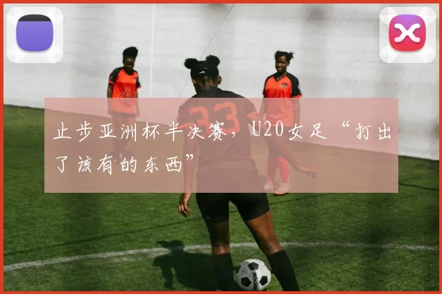 止步亚洲杯半决赛，U20女足“打出了该有的东西”