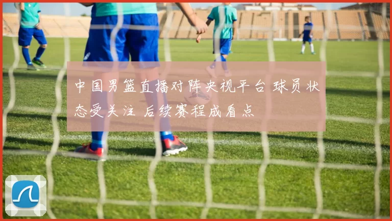 中国男篮直播对阵央视平台 球员状态受关注 后续赛程成看点