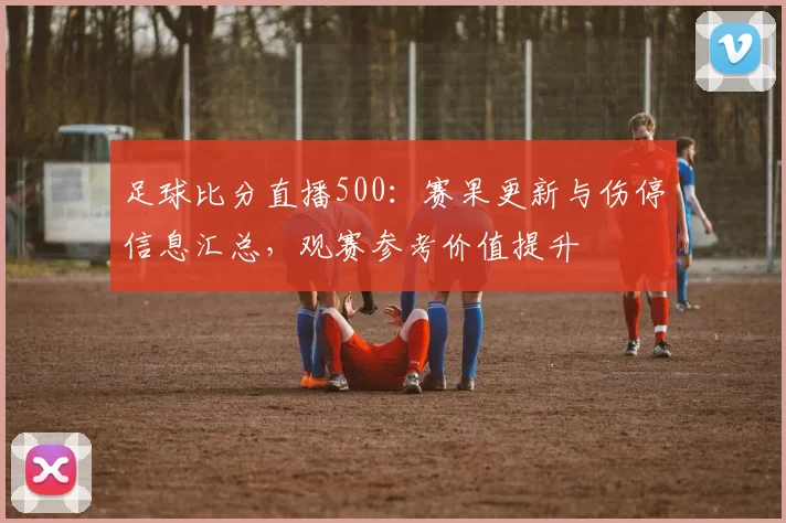 足球比分直播500：赛果更新与伤停信息汇总，观赛参考价值提升