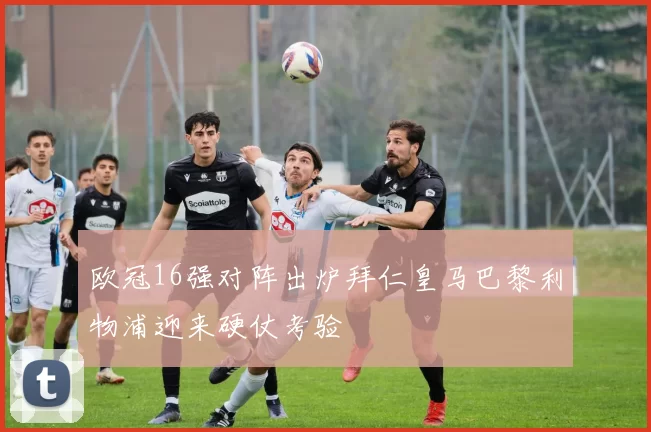 欧冠16强对阵出炉拜仁皇马巴黎利物浦迎来硬仗考验