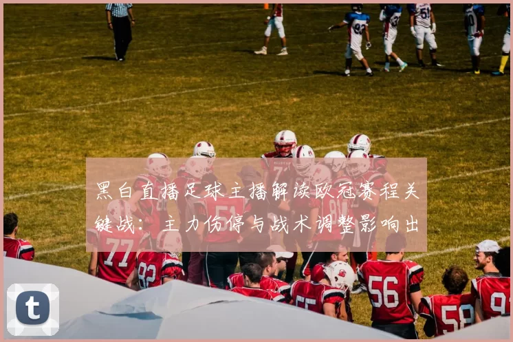 黑白直播足球主播解读欧冠赛程关键战：主力伤停与战术调整影响出线形势