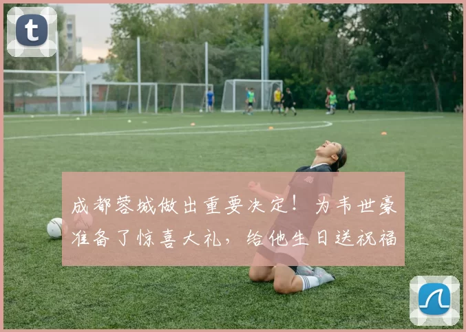 成都蓉城做出重要决定！为韦世豪准备了惊喜大礼，给他生日送祝福