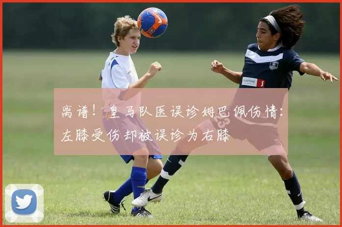 离谱！皇马队医误诊姆巴佩伤情：左膝受伤却被误诊为右膝