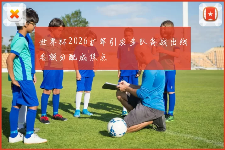 世界杯2026扩军引发多队备战出线名额分配成焦点
