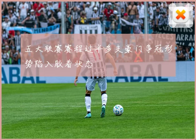 五大联赛赛程过半多支豪门争冠形势陷入胶着状态