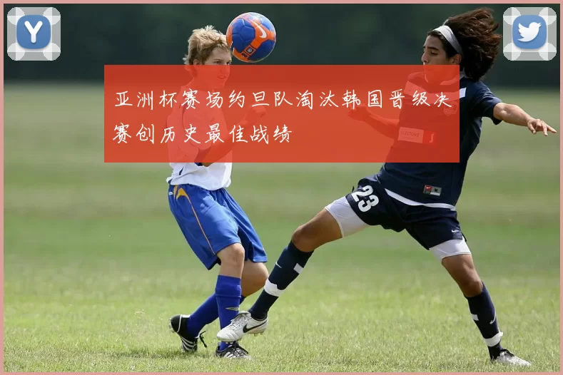 亚洲杯赛场约旦队淘汰韩国晋级决赛创历史最佳战绩