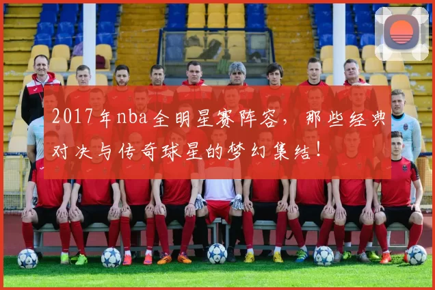 2017年nba全明星赛阵容，那些经典对决与传奇球星的梦幻集结！