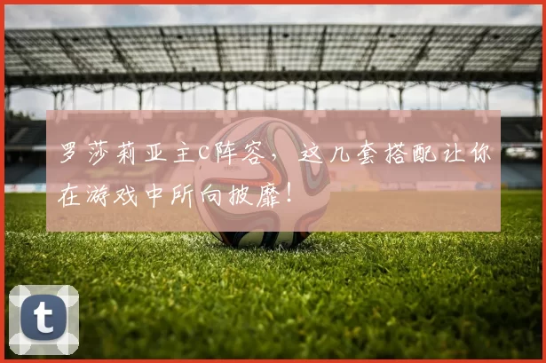 罗莎莉亚主c阵容，这几套搭配让你在游戏中所向披靡！