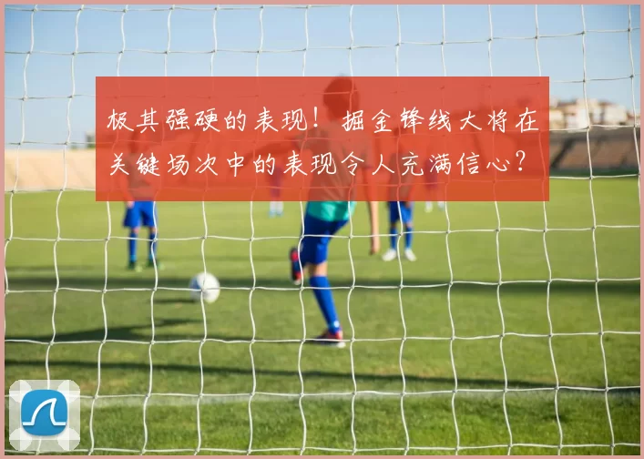 极其强硬的表现！掘金锋线大将在关键场次中的表现令人充满信心？